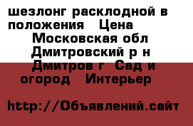 шезлонг расклодной в 3 положения › Цена ­ 2 300 - Московская обл., Дмитровский р-н, Дмитров г. Сад и огород » Интерьер   